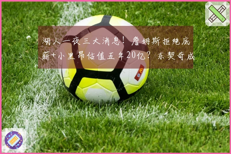 湖人一夜三大消息！詹姆斯拒绝底薪+小里昂估值五年20亿？东契奇成为焦点