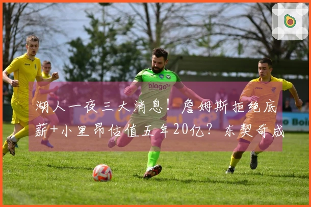 湖人一夜三大消息！詹姆斯拒绝底薪+小里昂估值五年20亿？东契奇成为焦点