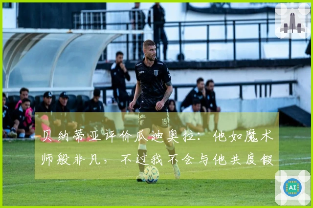 贝纳蒂亚评价瓜迪奥拉：他如魔术师般非凡，不过我不会与他共度假时光